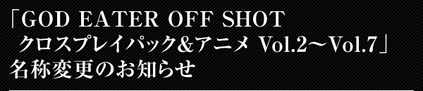 「GOD EATER OFF SHOT クロスプレイパック&アニメ Vol.2～Vol.7」名称変更のお知らせ