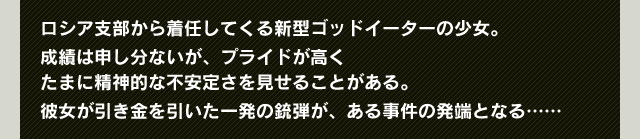 ロシア支部から着任してくる新型ゴッドイーターの少女。成績は申し分ないが、プライドが高くたまに精神的な不安定さを見せることがある。彼女が引き金を引いた一発の銃弾が、ある事件の発端となる…