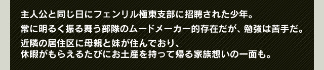 主人公と同じ日にフェンリル極東支部に招聘された少年。常に明るく振る舞う部隊のムードメーカー的存在だが、勉強は苦手だ。近隣の居住区に母親と妹が住んでおり、休暇がもらえるたびにお土産を持って帰る家族想いの一面も。