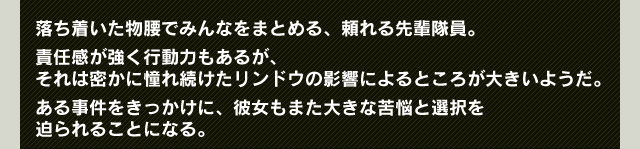 落ち着いた物腰でみんなをまとめる、頼れる先輩隊員。責任感が強く行動力もあるが、
それは密かに憧れ続けたリンドウの影響によるところが大きいようだ。ある事件をきっかけに、彼女もまた大きな苦悩と選択を迫られることになる。