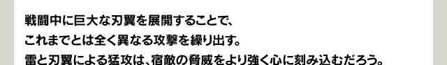 戦闘中に巨大な刃翼を展開することで、これまでとは全く異なる攻撃を繰り出す。雷と刃翼による猛攻は、宿敵の脅威をより強く心に刻み込むだろう。