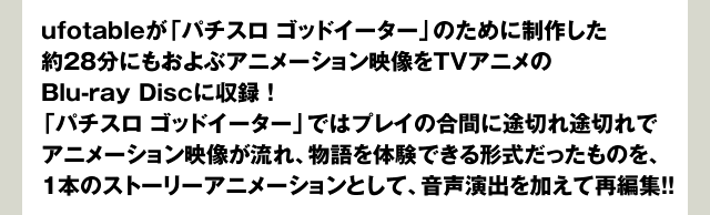 ufotableが「パチスロ ゴッドイーター」のために制作した約28分にもおよぶアニメーション映像をTVアニメのBlu-ray Discに収録！「パチスロ ゴッドイーター」ではプレイの合間に途切れ途切れでアニメーション映像が流れ、物語を体験できる形式だったものを、1本のストーリーアニメーションとして、音声演出を加えて再編集！！