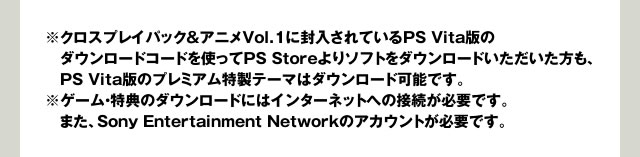 ※クロスプレイパック＆アニメVol.1に封入されているPS Vita版のダウンロードコードを使ってPS Storeよりソフトをダウンロードいただいた方も、　PS Vita版のプレミアム特製テーマはダウンロード可能です。