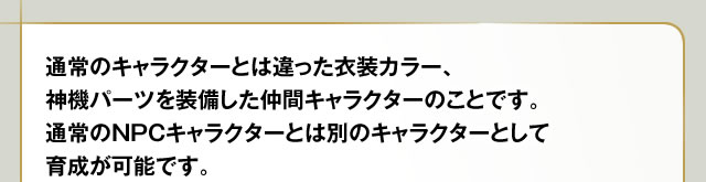 通常のキャラクターとは違った衣装カラー、神機パーツを装備した仲間キャラクターのことです。通常のNPCキャラクターとは別のキャラクターとして育成が可能です。
