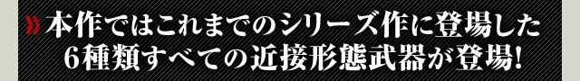 本作ではこれまでのシリーズ作に登場した６種類すべての近接形態武器が登場！