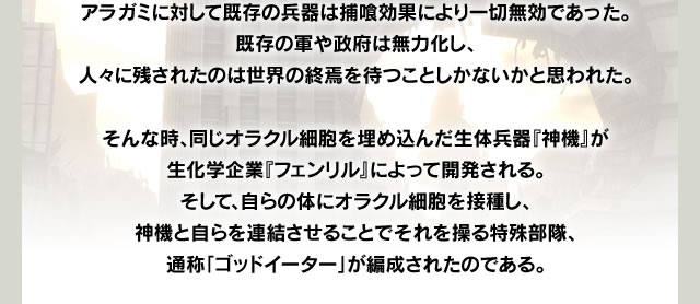 アラガミに対して既存の兵器は捕喰効果により一切無効であった。既存の軍や政府は無力化し、人々に残されたのは世界の終焉を待つことしかないかと思われた。